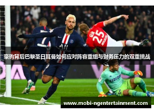 豪购背后巴黎圣日耳曼如何应对阵容重组与财务压力的双重挑战
