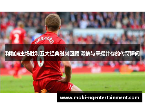 利物浦主场胜利五大经典时刻回顾 激情与荣耀并存的传奇瞬间