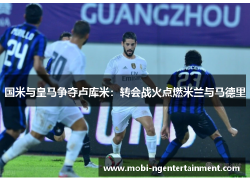 国米与皇马争夺卢库米：转会战火点燃米兰与马德里