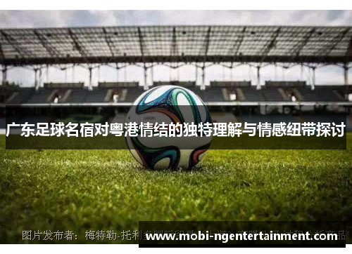 广东足球名宿对粤港情结的独特理解与情感纽带探讨