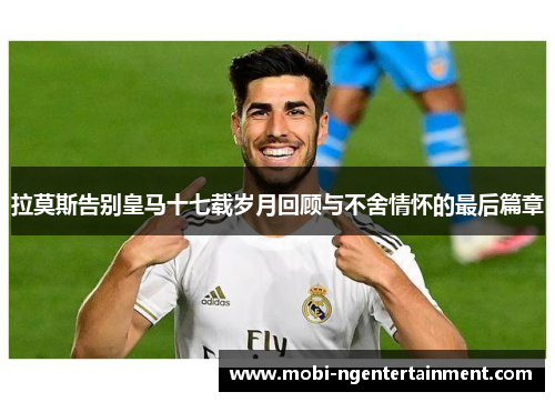 拉莫斯告别皇马十七载岁月回顾与不舍情怀的最后篇章