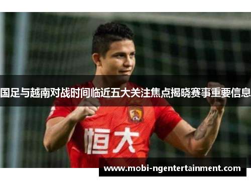 国足与越南对战时间临近五大关注焦点揭晓赛事重要信息