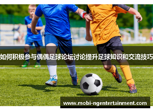 如何积极参与偶偶足球论坛讨论提升足球知识和交流技巧