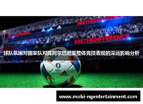 球队氛围对国家队对阵阿尔巴尼亚整体竞技表现的深远影响分析