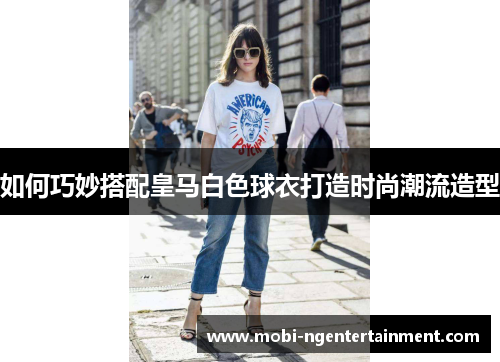 如何巧妙搭配皇马白色球衣打造时尚潮流造型