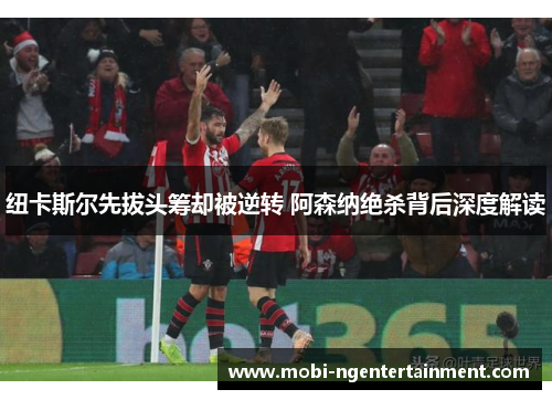 纽卡斯尔先拔头筹却被逆转 阿森纳绝杀背后深度解读