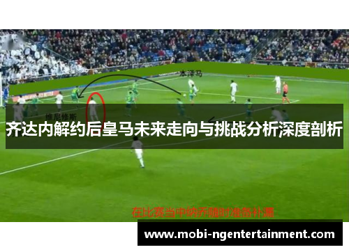 齐达内解约后皇马未来走向与挑战分析深度剖析