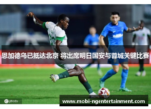 恩加德乌已抵达北京 将出席明日国安与蓉城关键比赛