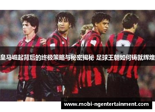 皇马崛起背后的终极策略与秘密揭秘 足球王朝如何铸就辉煌