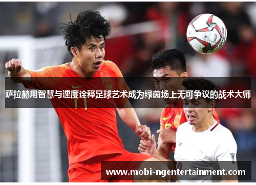 萨拉赫用智慧与速度诠释足球艺术成为绿茵场上无可争议的战术大师