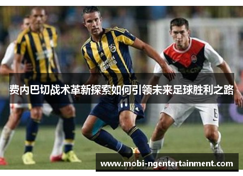 费内巴切战术革新探索如何引领未来足球胜利之路 费内巴切战术革新探索如何引领未来足球胜利之路