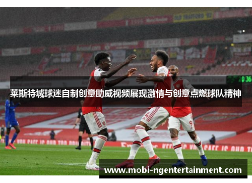 莱斯特城球迷自制创意助威视频展现激情与创意点燃球队精神 莱斯特城球迷自制创意助威视频展现激情与创意点燃球队精神