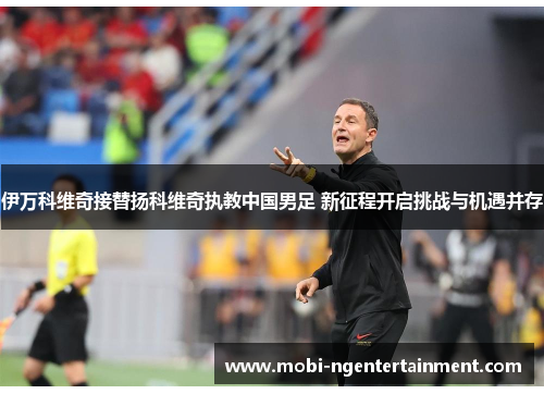 伊万科维奇接替扬科维奇执教中国男足 新征程开启挑战与机遇并存