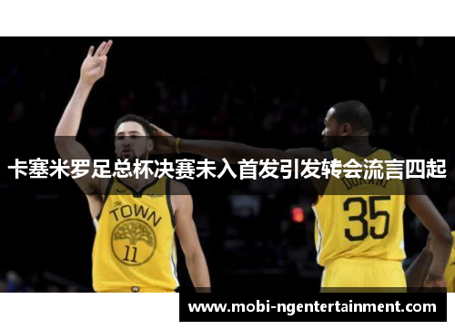 卡塞米罗足总杯决赛未入首发引发转会流言四起